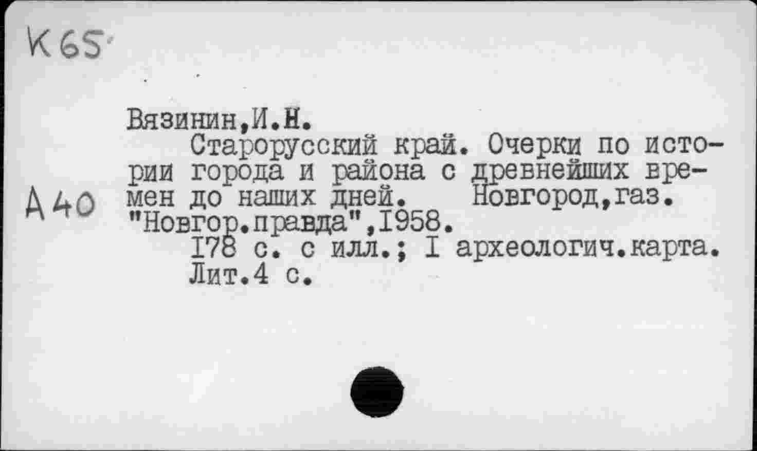 ﻿К 65
Д40
Вязинин,И.И.
Старорусский край. Очерки по истории города и района с древнейших времен до наших дней.	Новгород,газ.
"Новгор.правда”,1958.
178 с. с илл.; I археология.карта.
Лит.4 с.